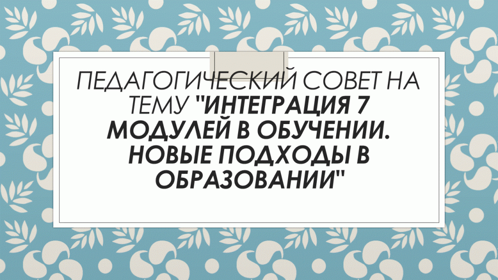 Педагогический совет на тему "Интеграция 7 модулей в обучении. Новые подходы в образовании"